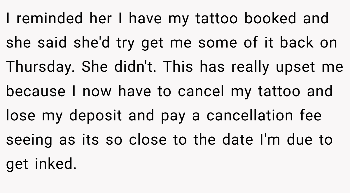 I reminded her I have my tattoo booked and she said she'd try get me some of it back on Thursday. She didn't. This has really upset me because I now have to cancel my tattoo and lose my deposit and pay a cancellation fee seeing as its so close to the date I'm due to get inked.