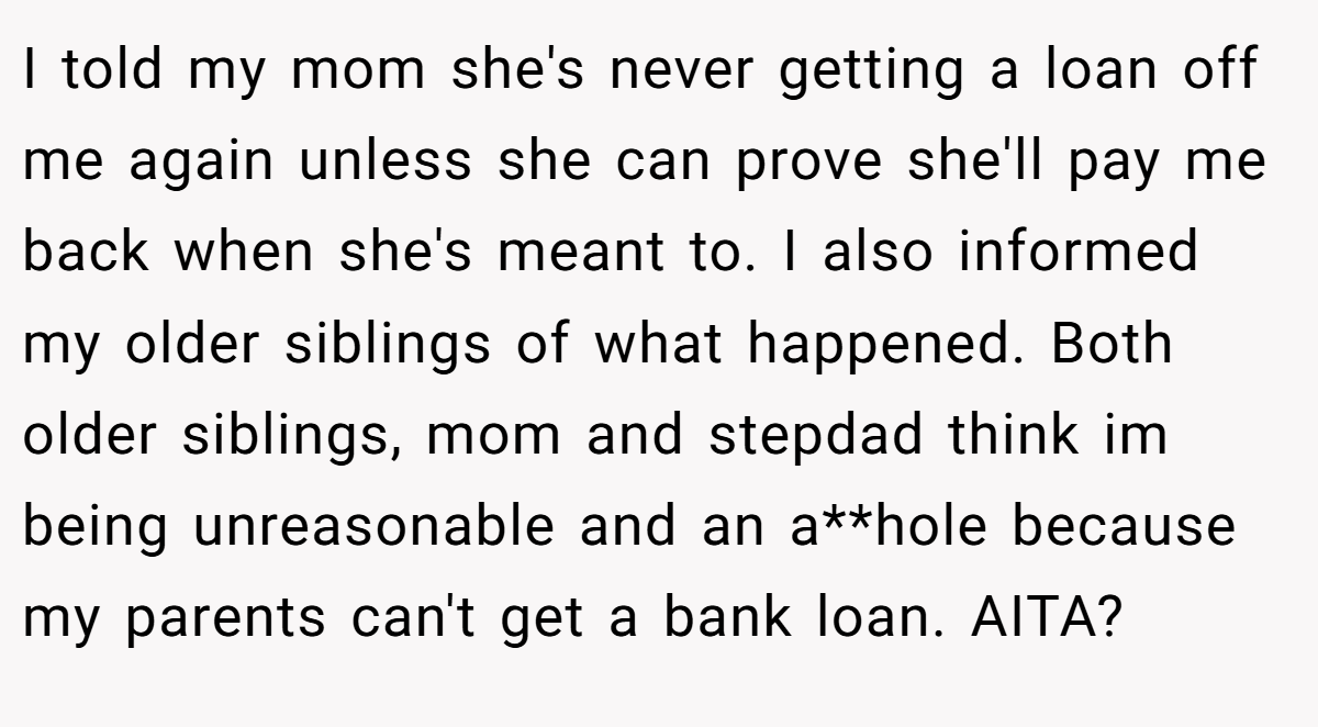 I told my mom she's never getting a loan off me again unless she can prove she'll pay me back when she's meant to. I also informed my older siblings of what happened. Both older siblings, mom and stepdad think im being unreasonable and an a**hole because my parents can't get a bank loan. AITA?
