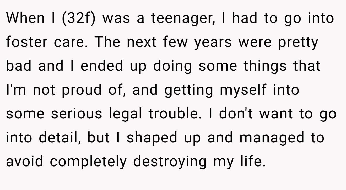When I (32f) was a teenager, I had to go into foster care. The next few years were pretty bad and I ended up doing some things that I'm not proud of, and getting myself into some serious legal trouble. I don't want to go into detail, but I shaped up and managed to avoid completely destroying my life.