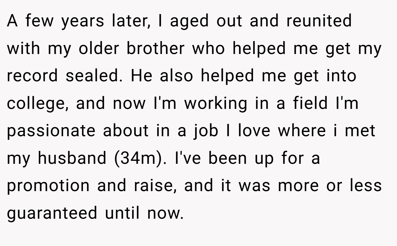 A few years later, I aged out and reunited with my older brother who helped me get my record sealed. He also helped me get into college, and now I'm working in a field I'm passionate about in a job I love where i met my husband (34m). I've been up for a promotion and raise, and it was more or less guaranteed until now.