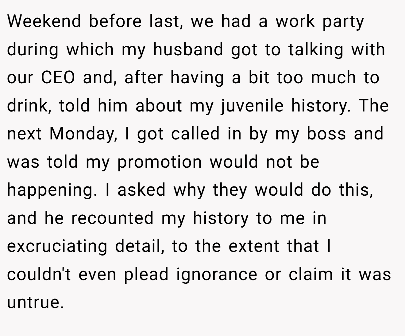 Weekend before last, we had a work party during which my husband got to talking with our CEO and, after having a bit too much to drink, told him about my juvenile history. The next Monday, I got called in by my boss and was told my promotion would not be happening. I asked why they would do this, and he recounted my history to me in excruciating detail, to the extent that I couldn't even plead ignorance or claim it was untrue.