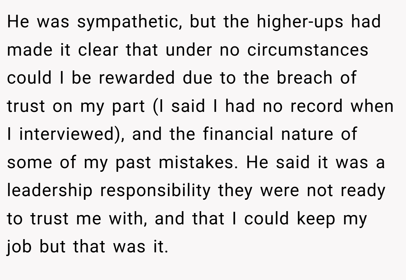 He was sympathetic, but the higher-ups had made it clear that under no circumstances could I be rewarded due to the breach of trust on my part (I said I had no record when I interviewed), and the financial nature of some of my past mistakes. He said it was a leadership responsibility they were not ready to trust me with, and that I could keep my job but that was it.