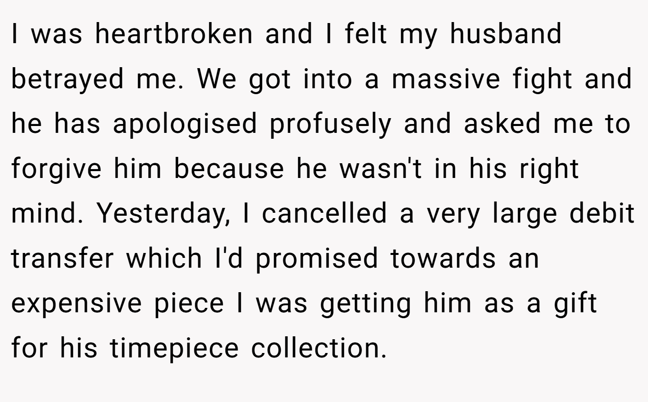 I was heartbroken and I felt my husband betrayed me. We got into a massive fight and he has apologised profusely and asked me to forgive him because he wasn't in his right mind. Yesterday, I cancelled a very large debit transfer which I'd promised towards an expensive piece I was getting him as a gift for his timepiece collection.