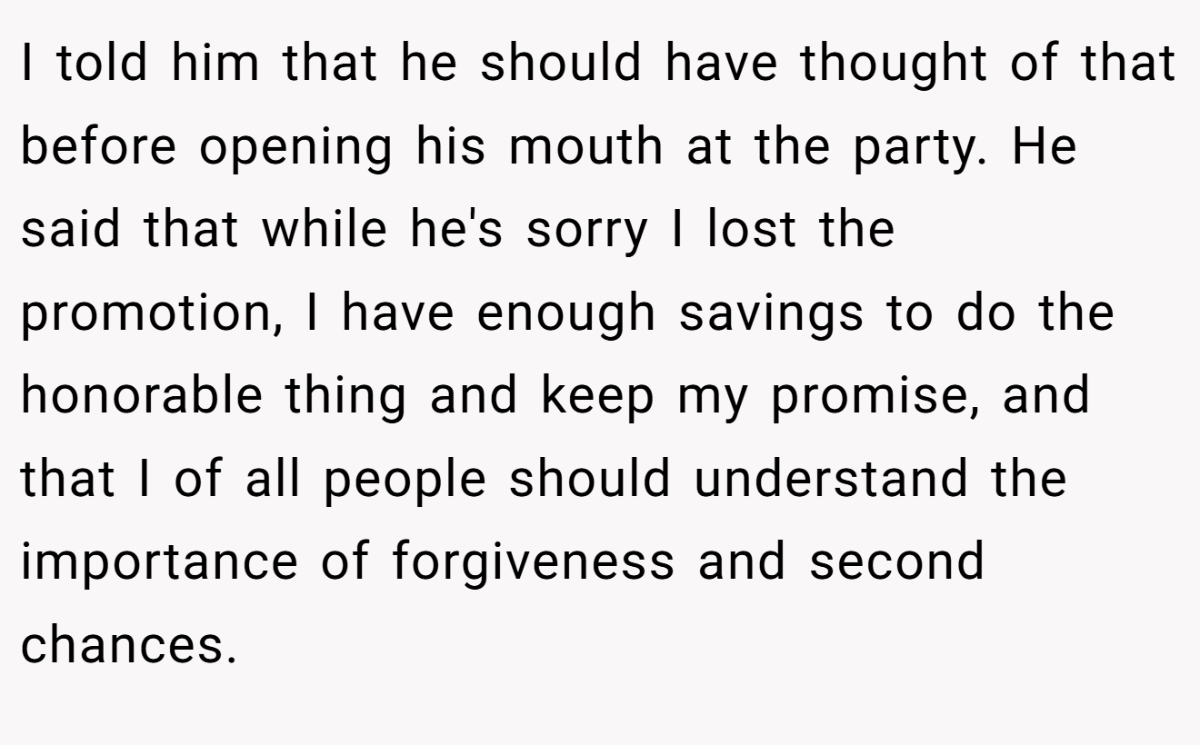 I told him that he should have thought of that before opening his mouth at the party. He said that while he's sorry I lost the promotion, I have enough savings to do the honorable thing and keep my promise, and that I of all people should understand the importance of forgiveness and second chances.