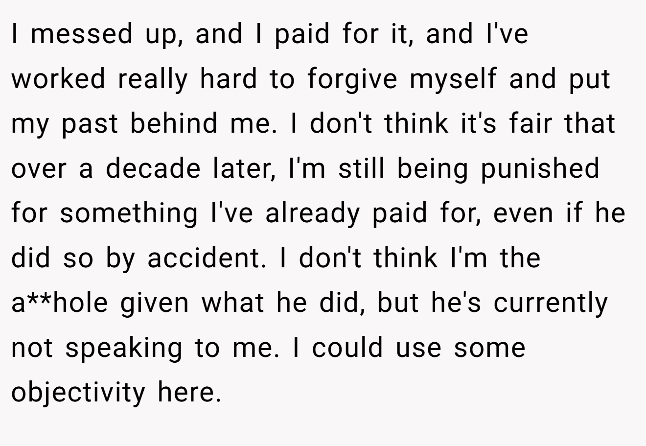 I messed up, and I paid for it, and I've worked really hard to forgive myself and put my past behind me. I don't think it's fair that over a decade later, I'm still being punished for something I've already paid for, even if he did so by accident. I don't think I'm the a**hole given what he did, but he's currently not speaking to me. I could use some objectivity here.