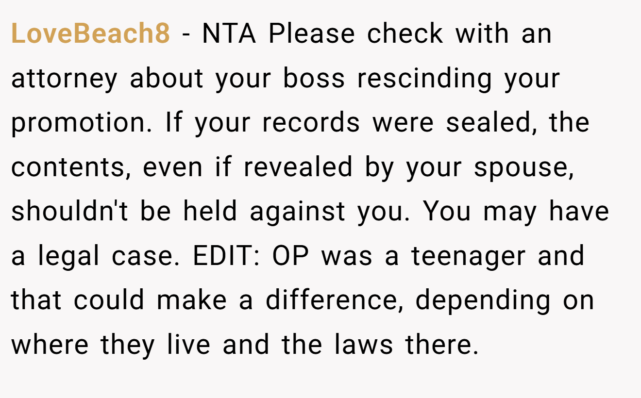 LoveBeach8 - NTA Please check with an attorney about your boss rescinding your promotion. If your records were sealed, the contents, even if revealed by your spouse, shouldn't be held against you. You may have a legal case. EDIT: OP was a teenager and that could make a difference, depending on where they live and the laws there.
