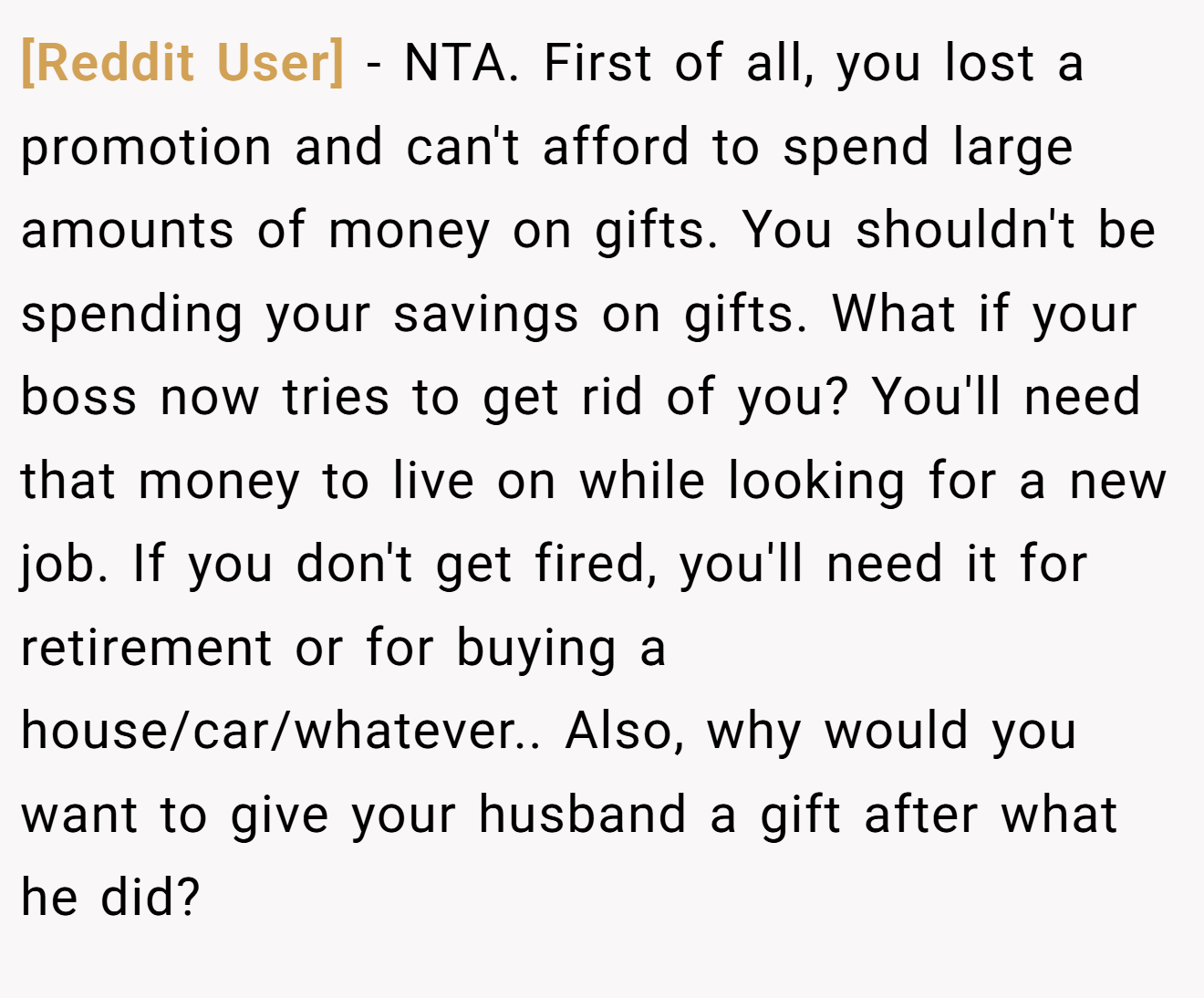 [Reddit User] - NTA. First of all, you lost a promotion and can't afford to spend large amounts of money on gifts. You shouldn't be spending your savings on gifts. What if your boss now tries to get rid of you? You'll need that money to live on while looking for a new job. If you don't get fired, you'll need it for retirement or for buying a house/car/whatever.. Also, why would you want to give your husband a gift after what he did?