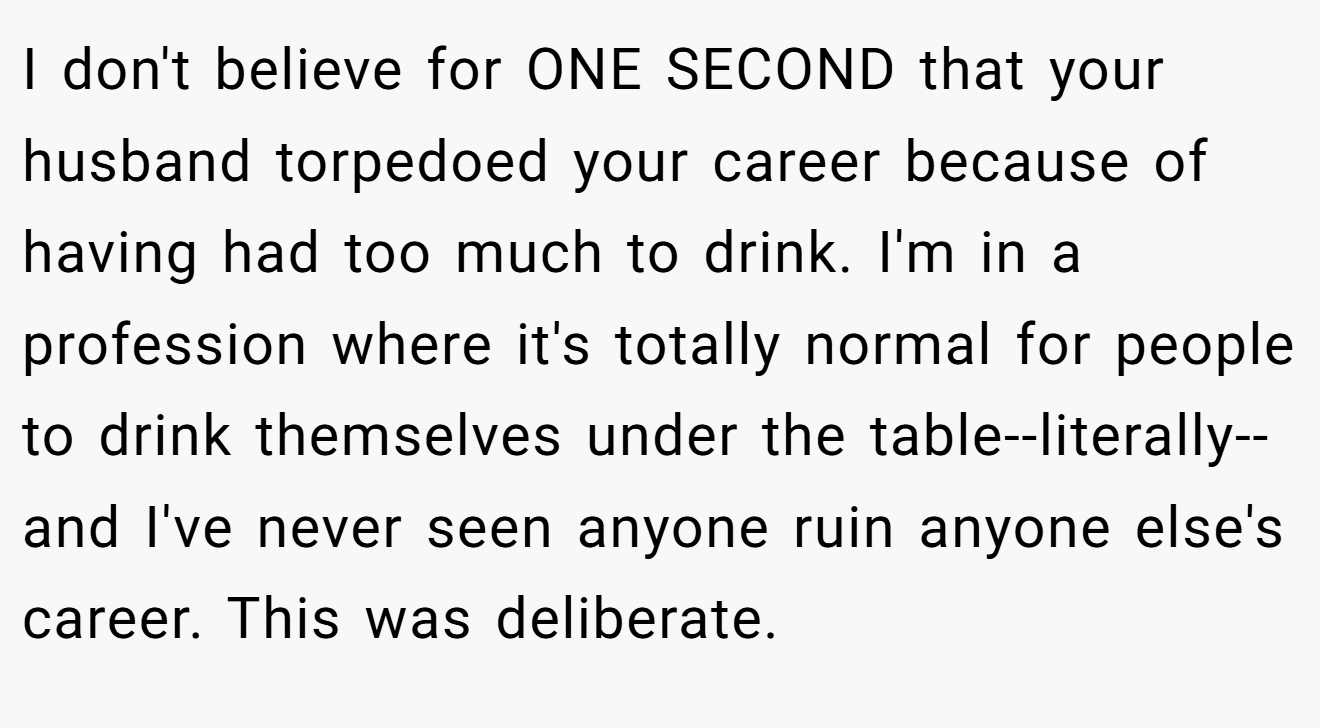 I don't believe for ONE SECOND that your husband torpedoed your career because of having had too much to drink. I'm in a profession where it's totally normal for people to drink themselves under the table--literally--and I've never seen anyone ruin anyone else's career. This was deliberate.