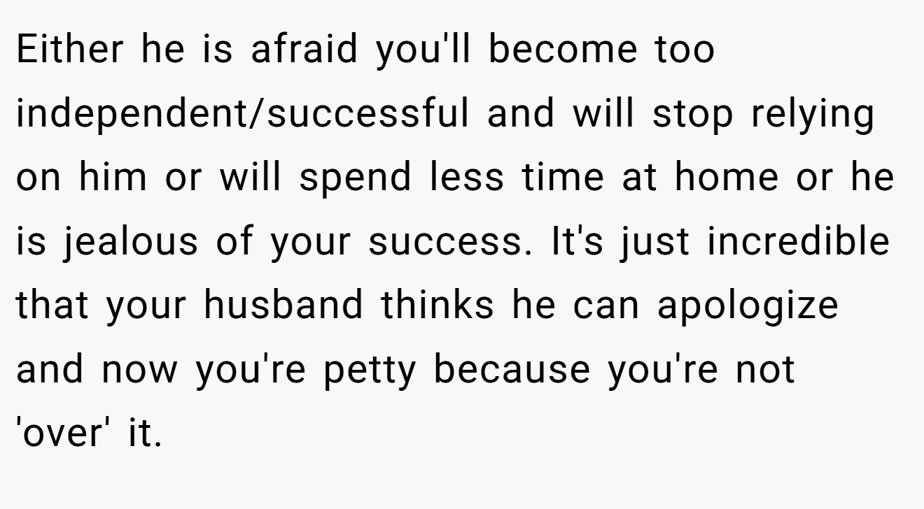 Either he is afraid you'll become too independent/successful and will stop relying on him or will spend less time at home or he is jealous of your success. It's just incredible that your husband thinks he can apologize and now you're petty because you're not 'over' it.