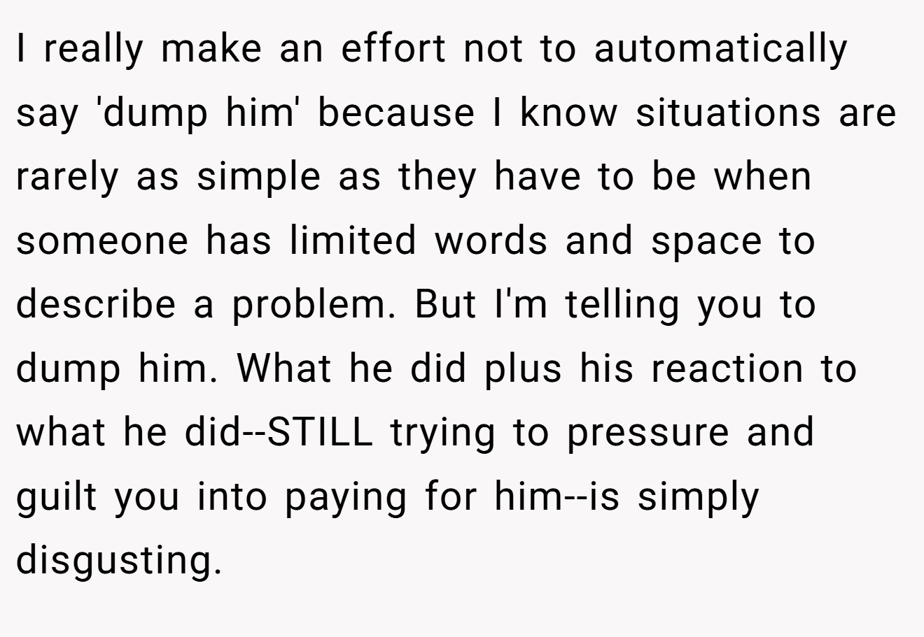 I really make an effort not to automatically say 'dump him' because I know situations are rarely as simple as they have to be when someone has limited words and space to describe a problem. But I'm telling you to dump him. What he did plus his reaction to what he did--STILL trying to pressure and guilt you into paying for him--is simply disgusting.