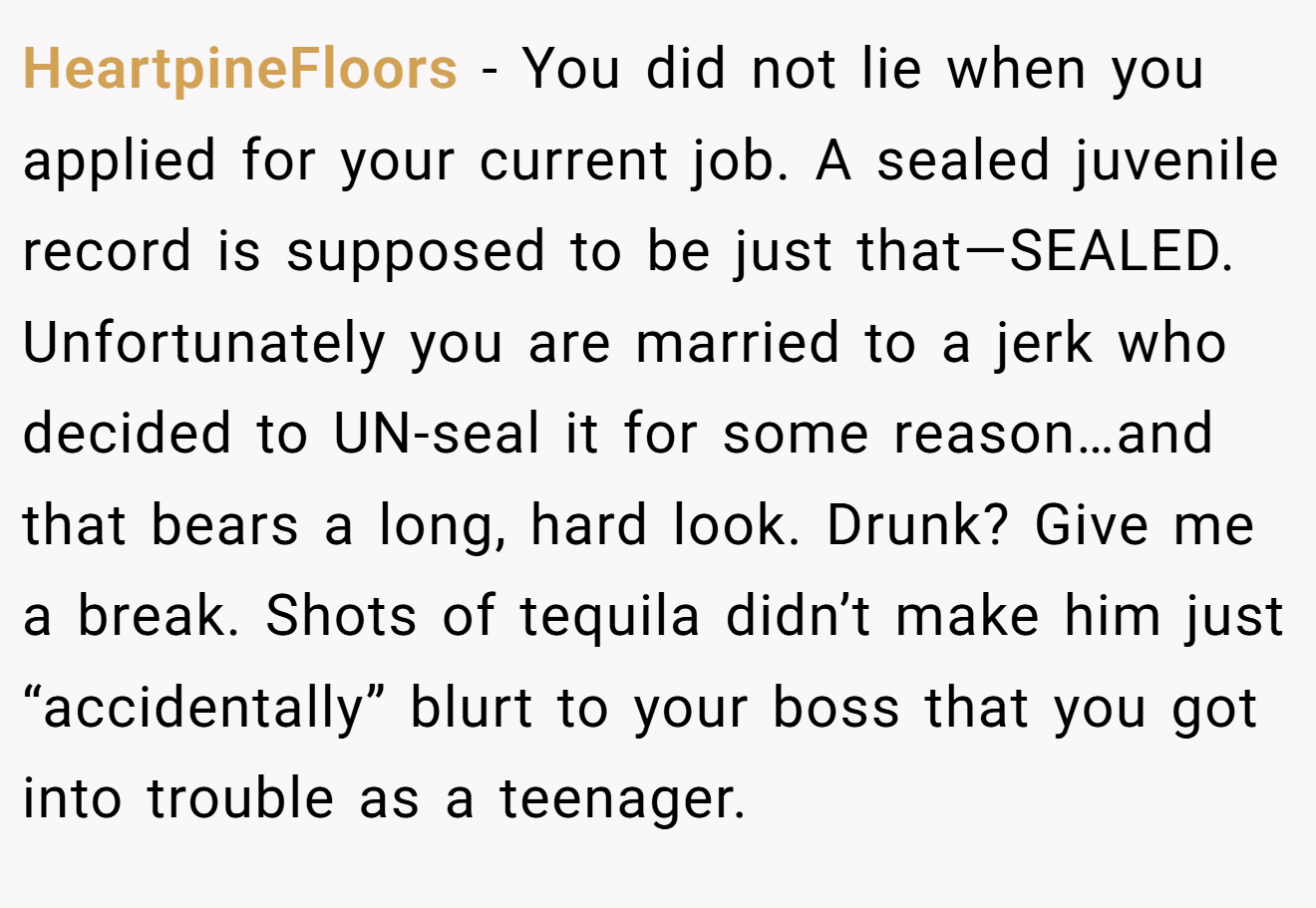 HeartpineFloors - You did not lie when you applied for your current job. A sealed juvenile record is supposed to be just that—SEALED. Unfortunately you are married to a jerk who decided to UN-seal it for some reason…and that bears a long, hard look. Drunk? Give me a break. Shots of tequila didn’t make him just “accidentally” blurt to your boss that you got into trouble as a teenager.