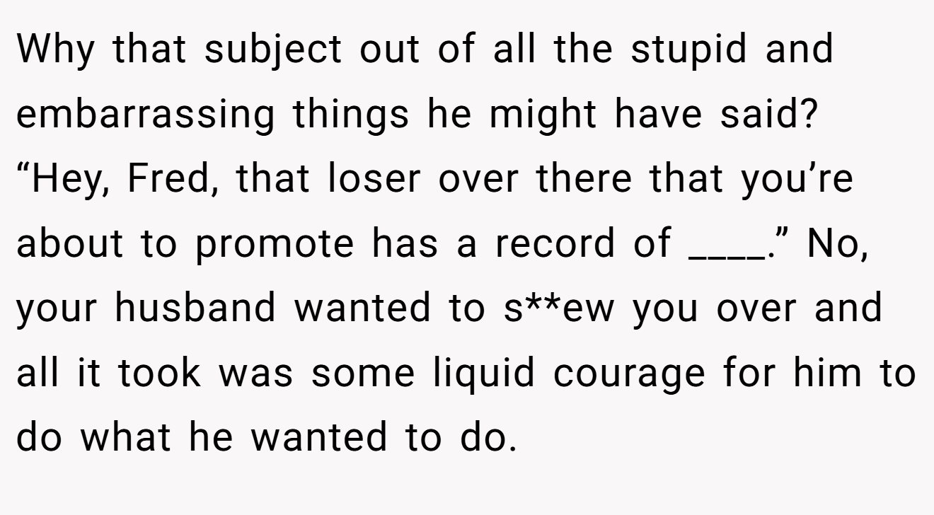 Why that subject out of all the stupid and embarrassing things he might have said? “Hey, Fred, that loser over there that you’re about to promote has a record of ____.” No, your husband wanted to s**ew you over and all it took was some liquid courage for him to do what he wanted to do.