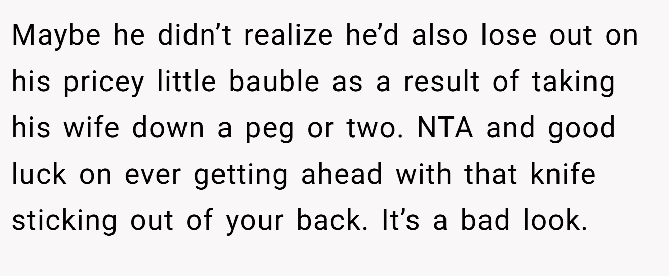 Maybe he didn’t realize he’d also lose out on his pricey little bauble as a result of taking his wife down a peg or two. NTA and good luck on ever getting ahead with that knife sticking out of your back. It’s a bad look.