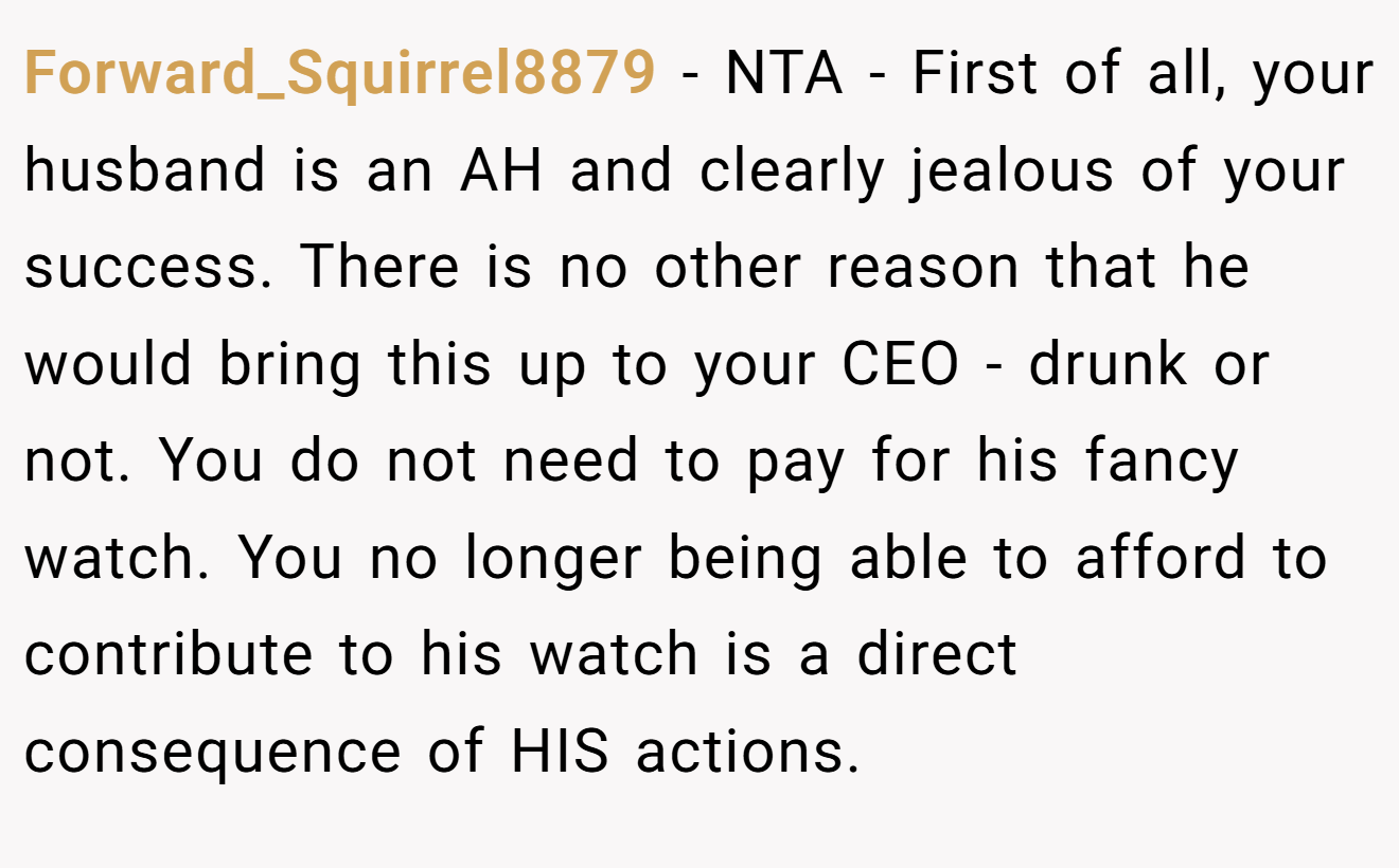 Forward_Squirrel8879 - NTA - First of all, your husband is an AH and clearly jealous of your success. There is no other reason that he would bring this up to your CEO - drunk or not. You do not need to pay for his fancy watch. You no longer being able to afford to contribute to his watch is a direct consequence of HIS actions.