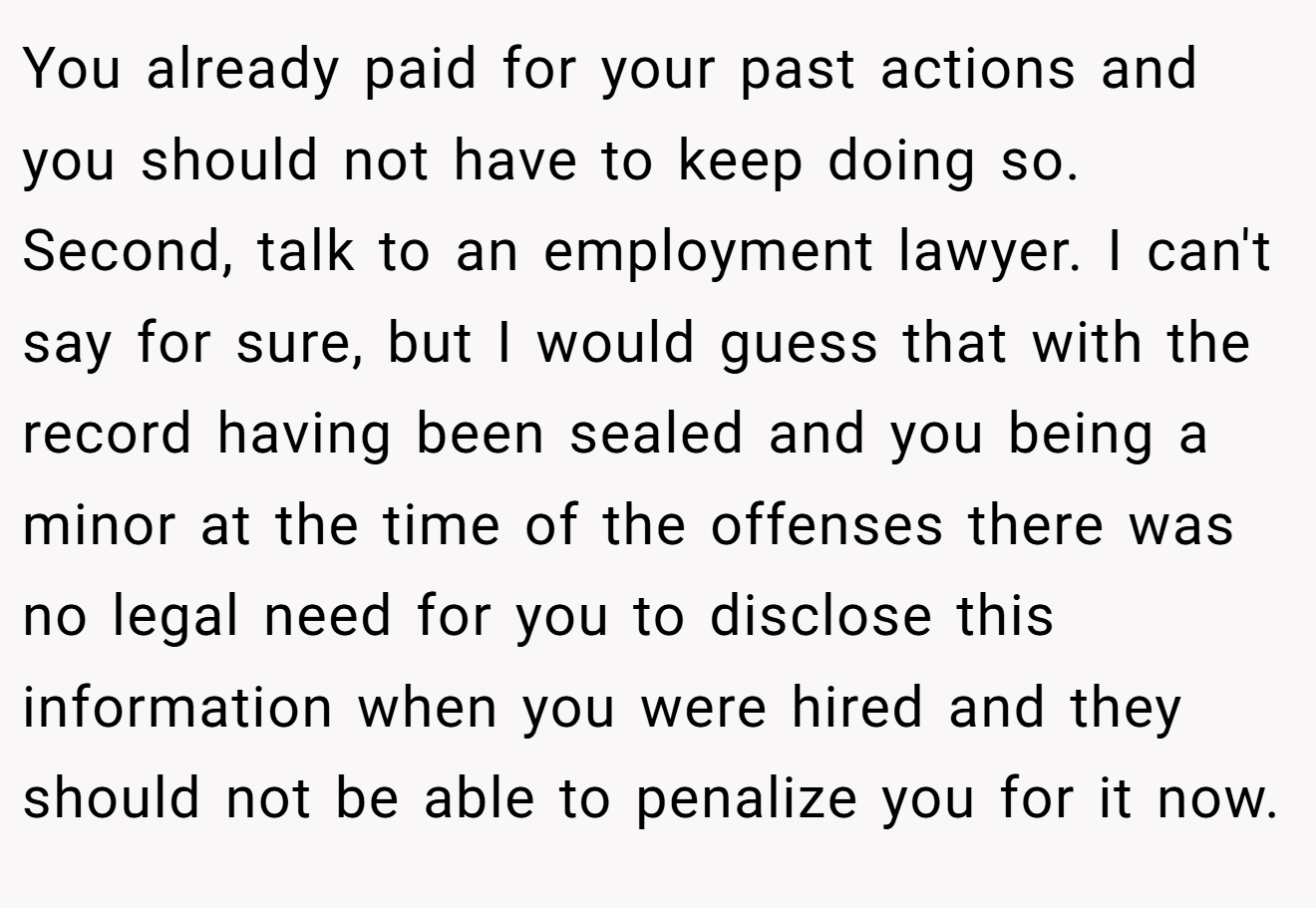 You already paid for your past actions and you should not have to keep doing so. Second, talk to an employment lawyer. I can't say for sure, but I would guess that with the record having been sealed and you being a minor at the time of the offenses there was no legal need for you to disclose this information when you were hired and they should not be able to penalize you for it now.