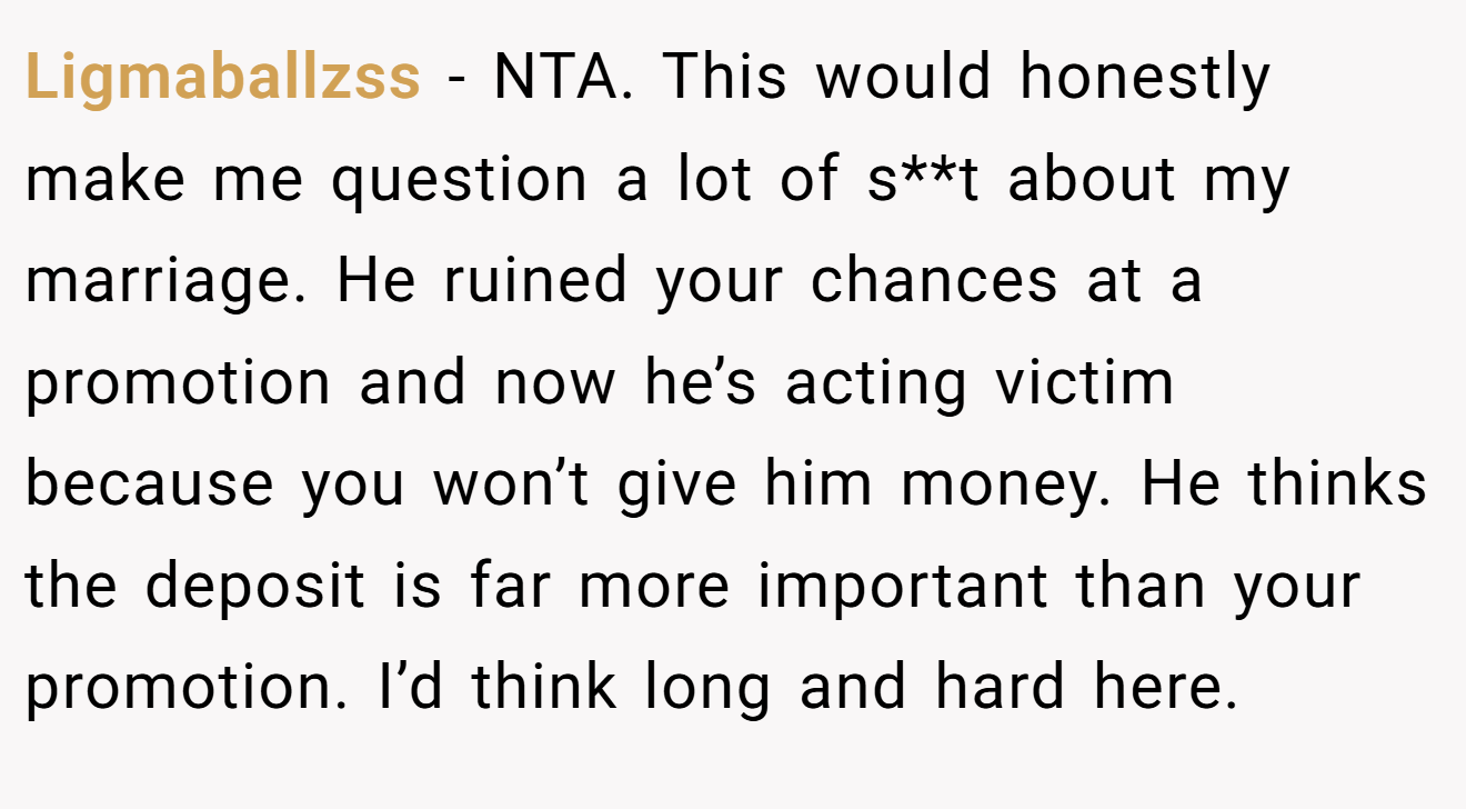 Ligmaballzss - NTA. This would honestly make me question a lot of s**t about my marriage. He ruined your chances at a promotion and now he’s acting victim because you won’t give him money. He thinks the deposit is far more important than your promotion. I’d think long and hard here.