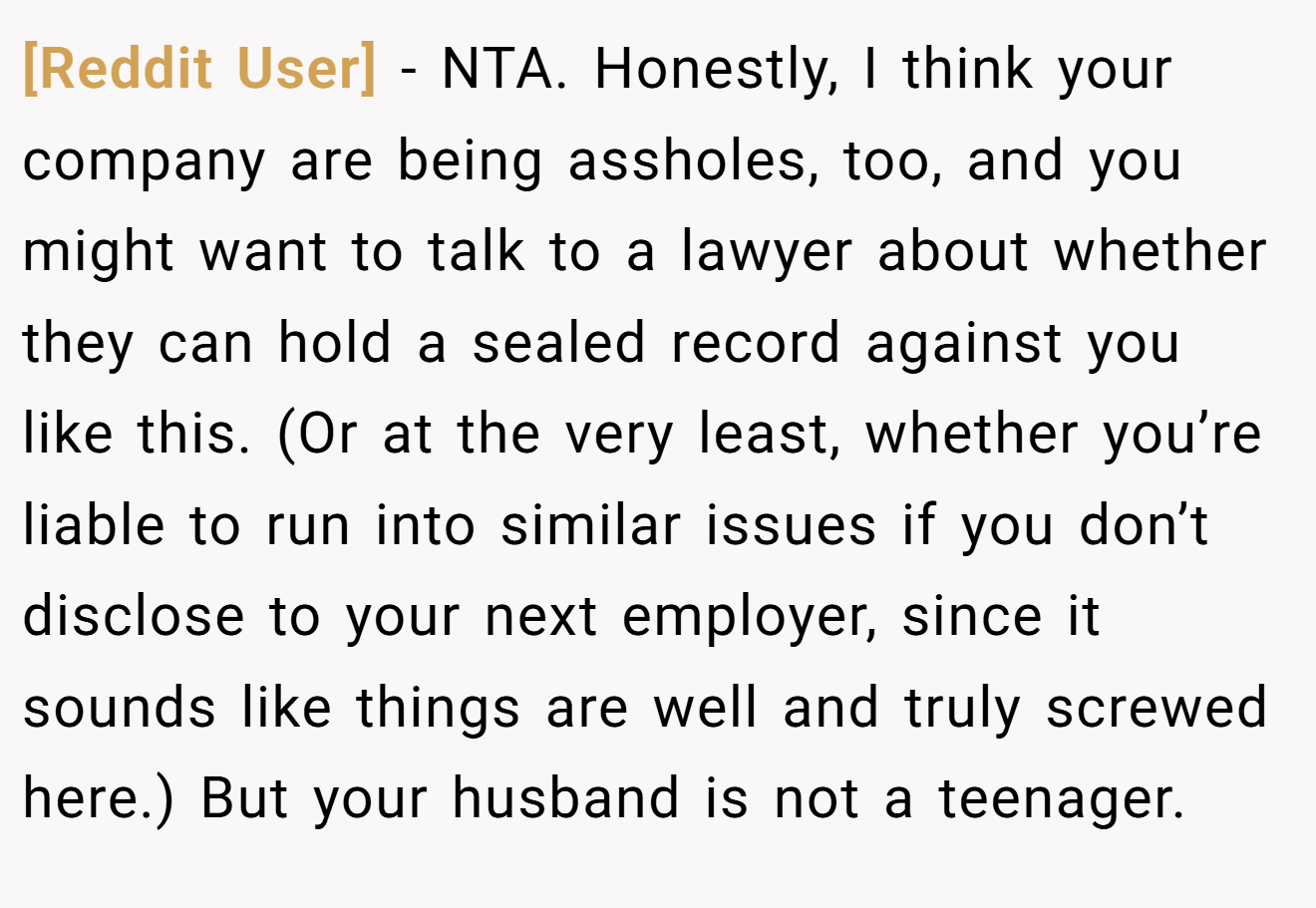 [Reddit User] - NTA. Honestly, I think your company are being assholes, too, and you might want to talk to a lawyer about whether they can hold a sealed record against you like this. (Or at the very least, whether you’re liable to run into similar issues if you don’t disclose to your next employer, since it sounds like things are well and truly screwed here.) But your husband is not a teenager.