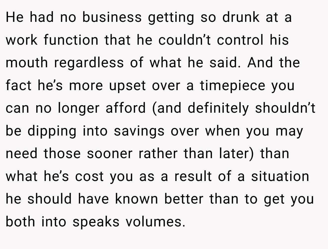 He had no business getting so drunk at a work function that he couldn’t control his mouth regardless of what he said. And the fact he’s more upset over a timepiece you can no longer afford (and definitely shouldn’t be dipping into savings over when you may need those sooner rather than later) than what he’s cost you as a result of a situation he should have known better than to get you both into speaks volumes.