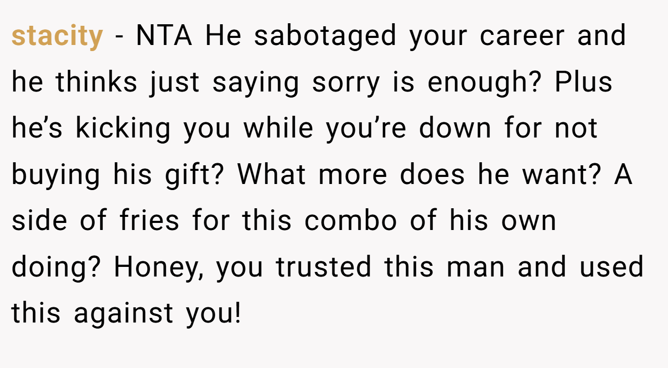 stacity - NTA He sabotaged your career and he thinks just saying sorry is enough? Plus he’s kicking you while you’re down for not buying his gift? What more does he want? A side of fries for this combo of his own doing? Honey, you trusted this man and used this against you!