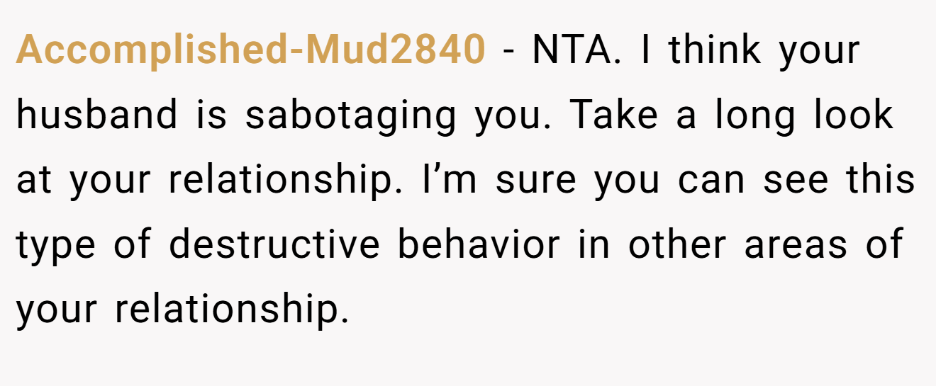 Accomplished-Mud2840 - NTA. I think your husband is sabotaging you. Take a long look at your relationship. I’m sure you can see this type of destructive behavior in other areas of your relationship.