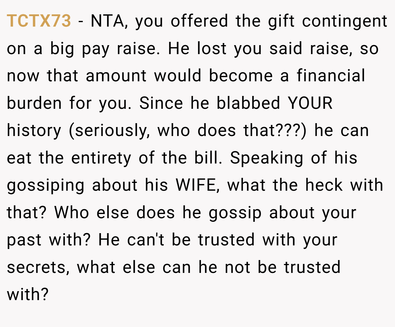 TCTX73 - NTA, you offered the gift contingent on a big pay raise. He lost you said raise, so now that amount would become a financial burden for you. Since he blabbed YOUR history (seriously, who does that???) he can eat the entirety of the bill. Speaking of his gossiping about his WIFE, what the heck with that? Who else does he gossip about your past with? He can't be trusted with your secrets, what else can he not be trusted with?