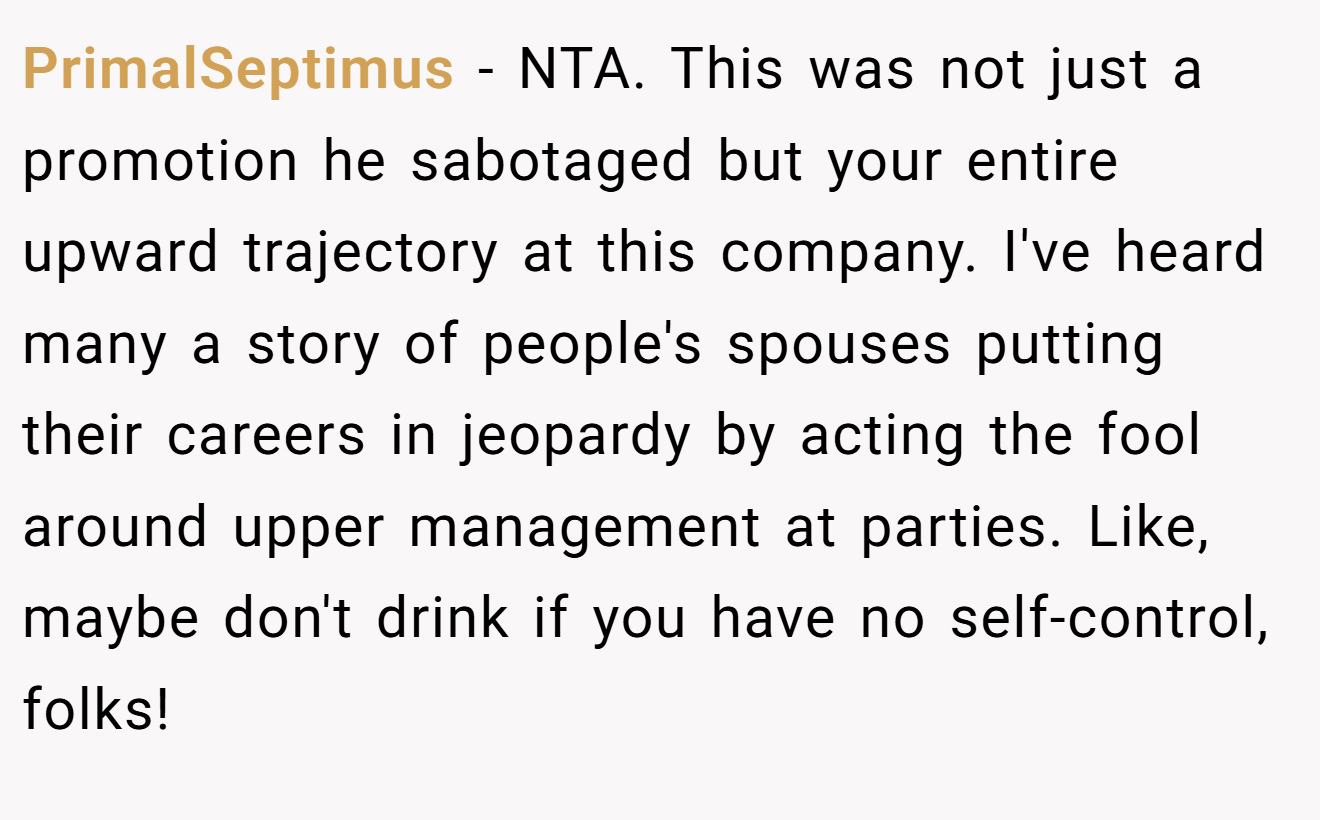 PrimalSeptimus - NTA. This was not just a promotion he sabotaged but your entire upward trajectory at this company. I've heard many a story of people's spouses putting their careers in jeopardy by acting the fool around upper management at parties. Like, maybe don't drink if you have no self-control, folks!