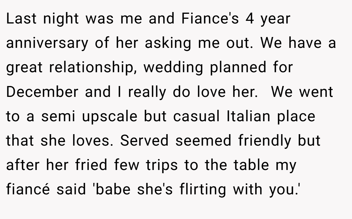 Last night was me and Fiance's 4 year anniversary of her asking me out. We have a great relationship, wedding planned for December and I really do love her.  We went to a semi upscale but casual Italian place that she loves. Served seemed friendly but after her fried few trips to the table my fiancé said 'babe she's flirting with you.'