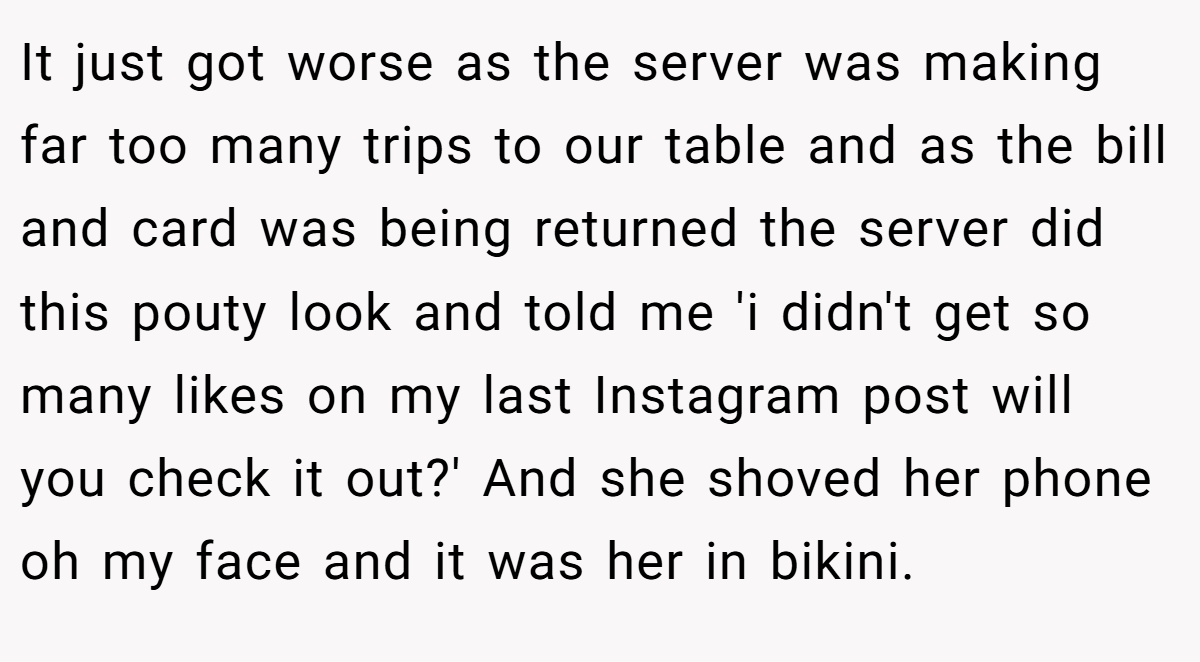 It just got worse as the server was making far too many trips to our table and as the bill and card was being returned the server did this pouty look and told me 'i didn't get so many likes on my last Instagram post will you check it out?' And she shoved her phone oh my face and it was her in bikini.