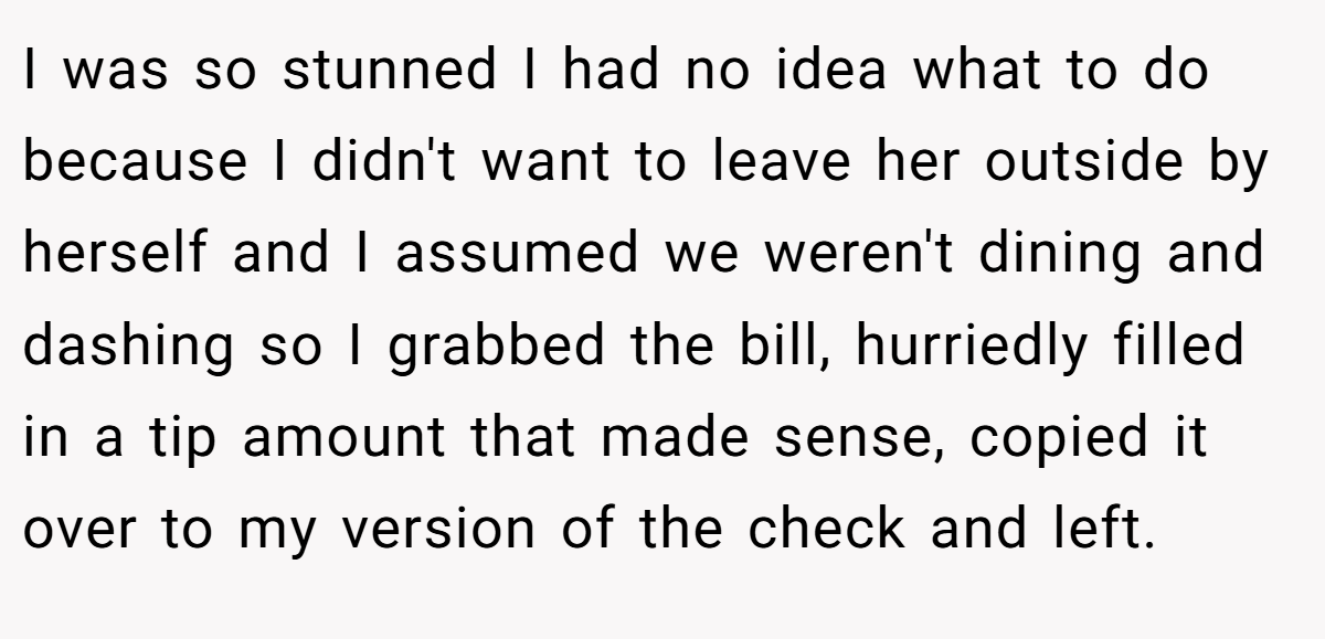 I was so stunned I had no idea what to do because I didn't want to leave her outside by herself and I assumed we weren't dining and dashing so I grabbed the bill, hurriedly filled in a tip amount that made sense, copied it over to my version of the check and left.