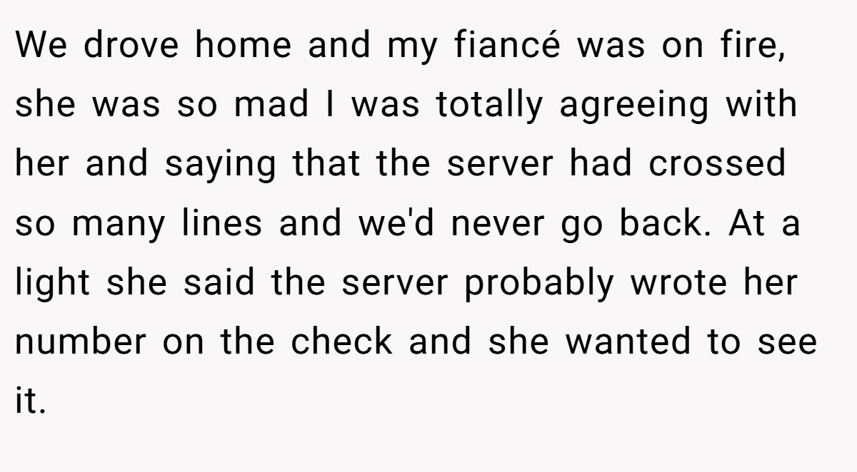 We drove home and my fiancé was on fire, she was so mad I was totally agreeing with her and saying that the server had crossed so many lines and we'd never go back. At a light she said the server probably wrote her number on the check and she wanted to see it.