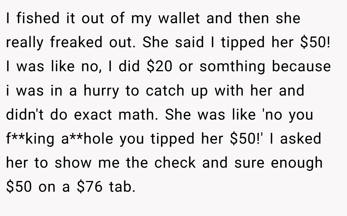 I fished it out of my wallet and then she really freaked out. She said I tipped her $50! I was like no, I did $20 or somthing because i was in a hurry to catch up with her and didn't do exact math. She was like 'no you f**king a**hole you tipped her $50!' I asked her to show me the check and sure enough $50 on a $76 tab.