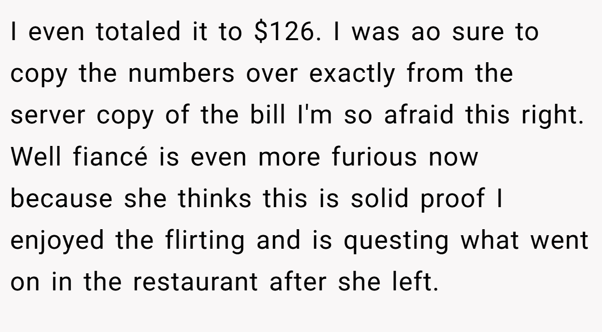 I even totaled it to $126. I was ao sure to copy the numbers over exactly from the server copy of the bill I'm so afraid this right. Well fiancé is even more furious now because she thinks this is solid proof I enjoyed the flirting and is questing what went on in the restaurant after she left.