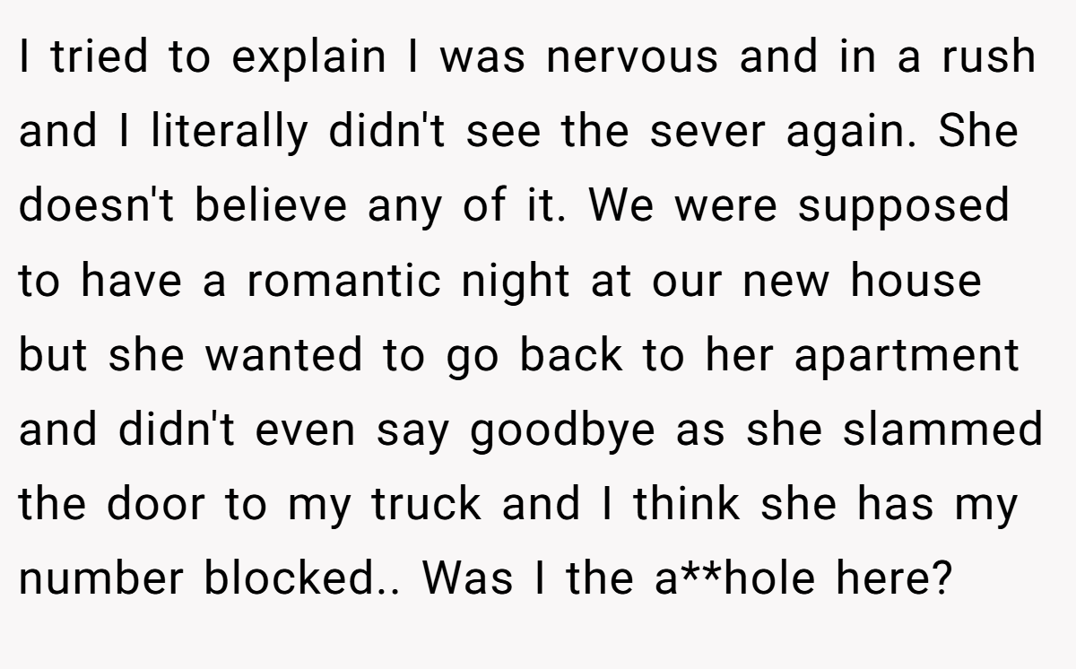 I tried to explain I was nervous and in a rush and I literally didn't see the sever again. She doesn't believe any of it. We were supposed to have a romantic night at our new house but she wanted to go back to her apartment and didn't even say goodbye as she slammed the door to my truck and I think she has my number blocked.. Was I the a**hole here?