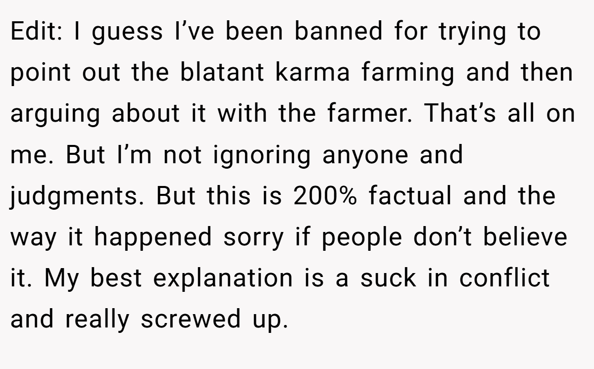 Edit: I guess I’ve been banned for trying to point out the blatant karma farming and then arguing about it with the farmer. That’s all on me. But I’m not ignoring anyone and judgments. But this is 200% factual and the way it happened sorry if people don’t believe it. My best explanation is a suck in conflict and really screwed up.