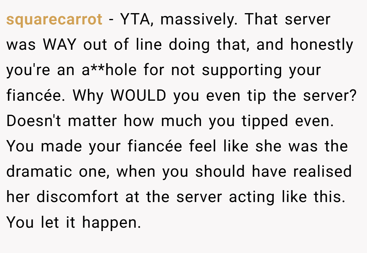 squarecarrot − YTA, massively. That server was WAY out of line doing that, and honestly you're an a**hole for not supporting your fiancée. Why WOULD you even tip the server?Doesn't matter how much you tipped even. You made your fiancée feel like she was the dramatic one, when you should have realised her discomfort at the server acting like this. You let it happen.