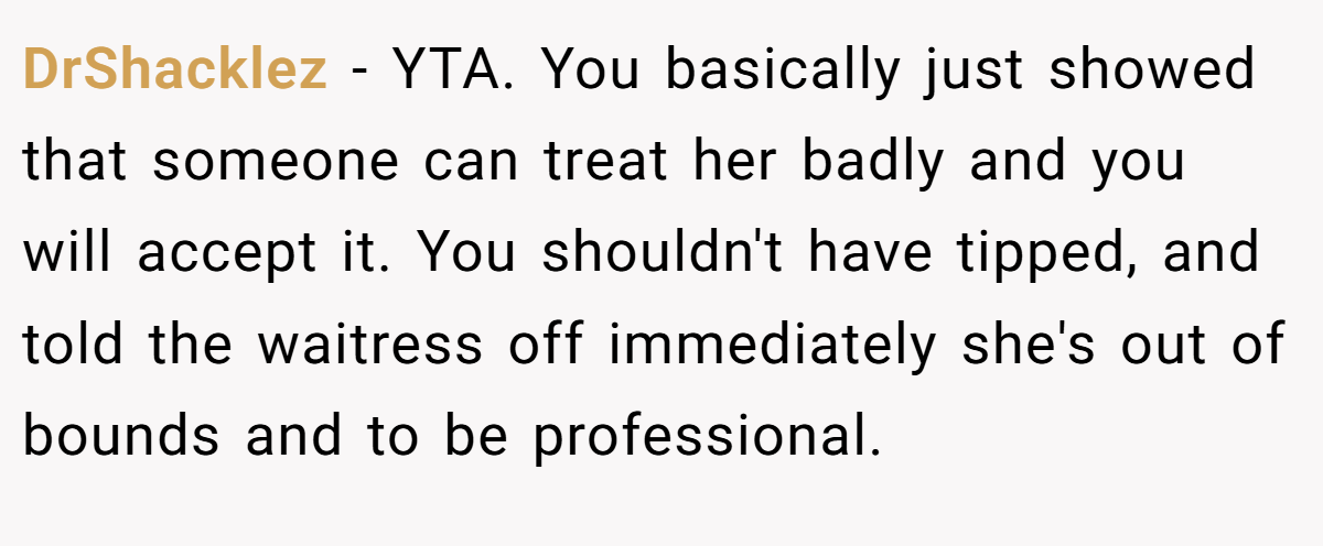 DrShacklez − YTA. You basically just showed that someone can treat her badly and you will accept it. You shouldn't have tipped, and told the waitress off immediately she's out of bounds and to be professional.