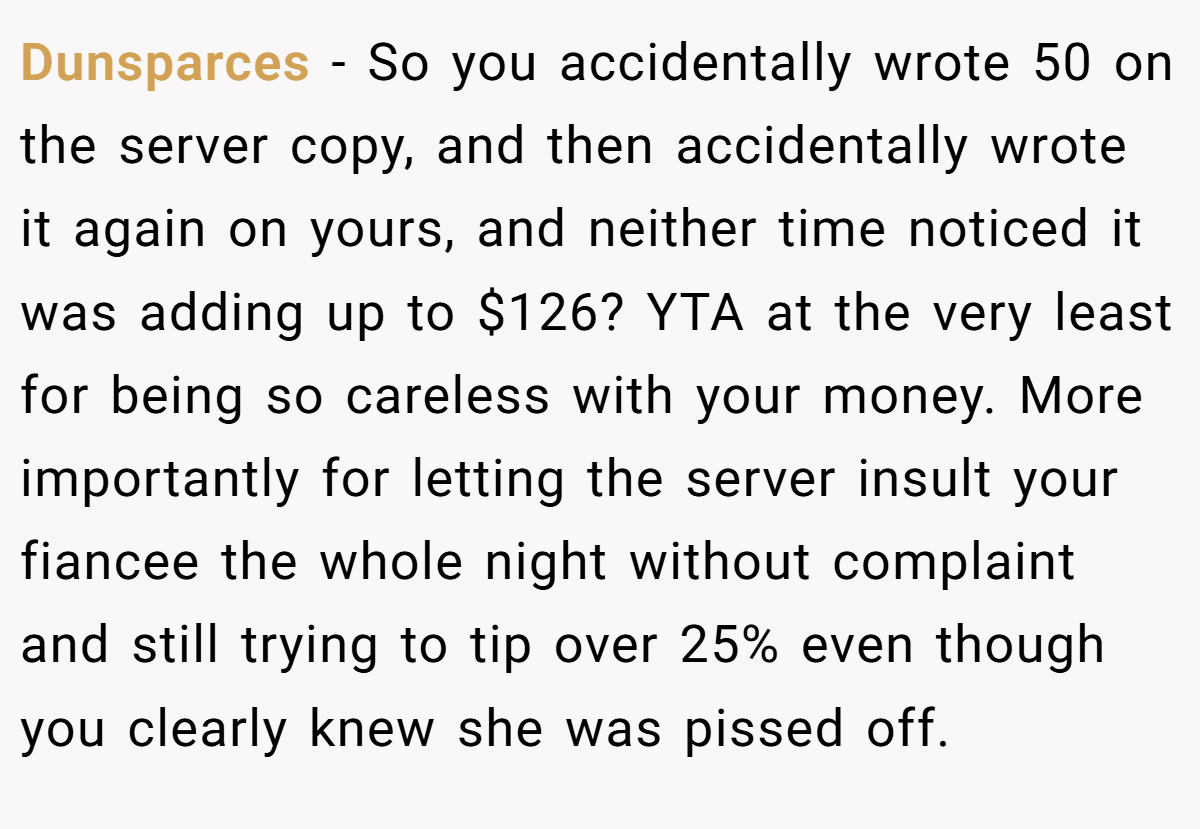 Dunsparces − So you accidentally wrote 50 on the server copy, and then accidentally wrote it again on yours, and neither time noticed it was adding up to $126? YTA at the very least for being so careless with your money. More importantly for letting the server insult your fiancee the whole night without complaint and still trying to tip over 25% even though you clearly knew she was pissed off.