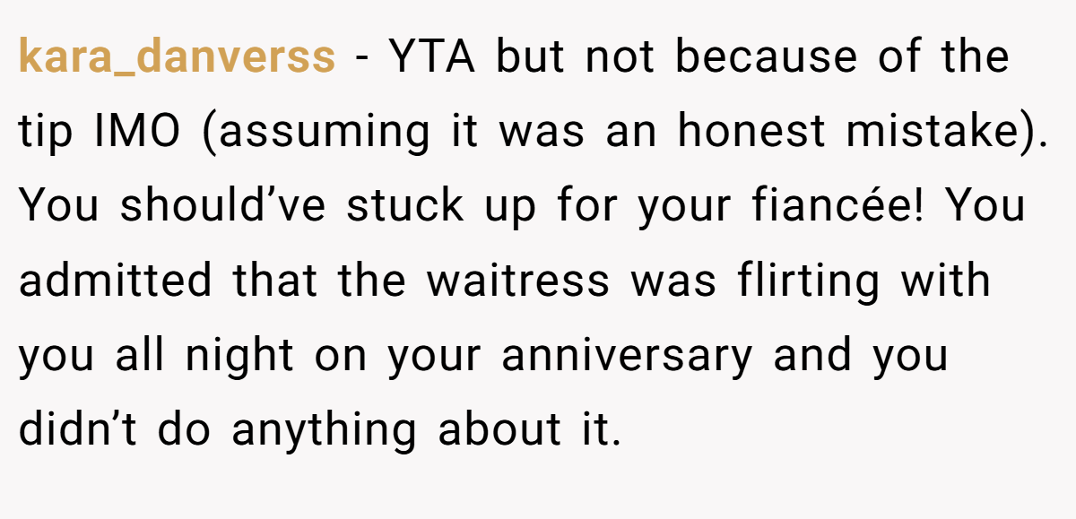 kara_danverss − YTA but not because of the tip IMO (assuming it was an honest mistake). You should’ve stuck up for your fiancée! You admitted that the waitress was flirting with you all night on your anniversary and you didn’t do anything about it.