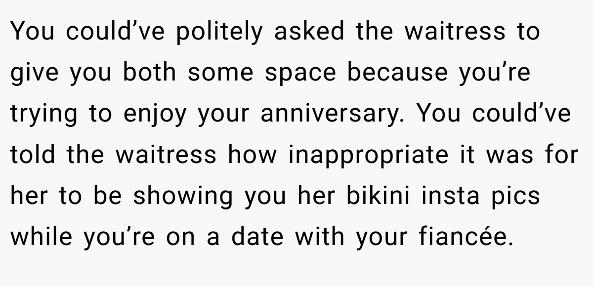 You could’ve politely asked the waitress to give you both some space because you’re trying to enjoy your anniversary. You could’ve told the waitress how inappropriate it was for her to be showing you her bikini insta pics while you’re on a date with your fiancée.