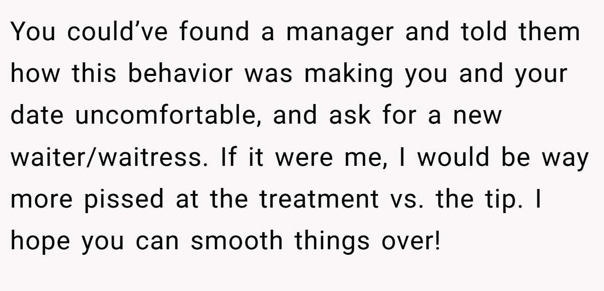 You could’ve found a manager and told them how this behavior was making you and your date uncomfortable, and ask for a new waiter/waitress. If it were me, I would be way more pissed at the treatment vs. the tip. I hope you can smooth things over!