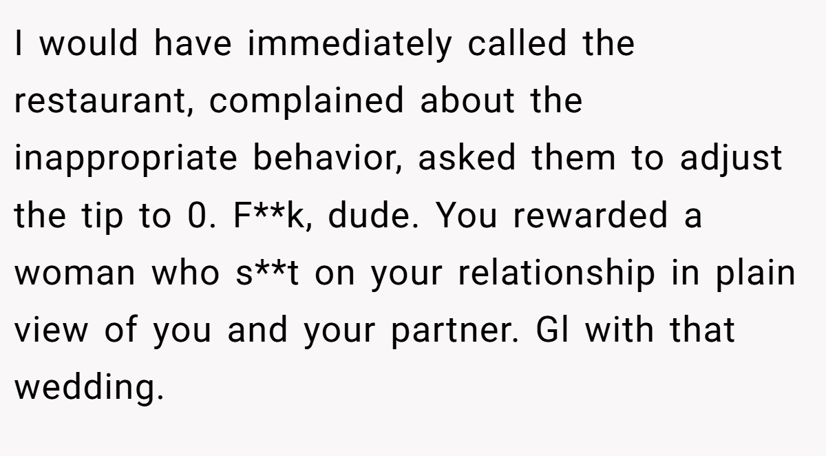I would have immediately called the restaurant, complained about the inappropriate behavior, asked them to adjust the tip to 0. F**k, dude. You rewarded a woman who s**t on your relationship in plain view of you and your partner. Gl with that wedding.