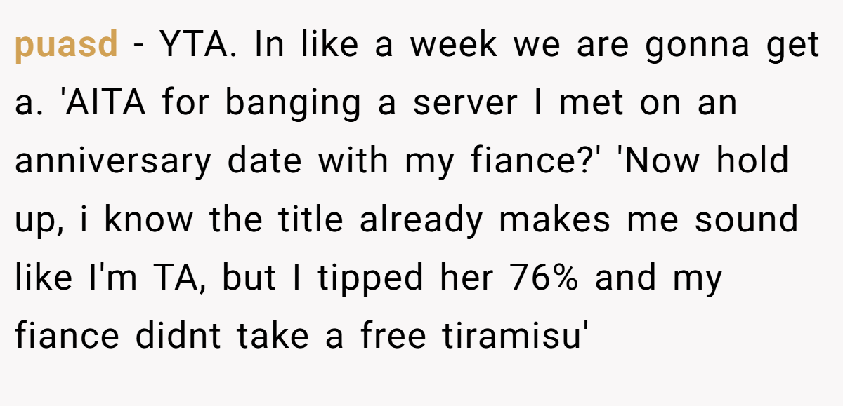 puasd − YTA. In like a week we are gonna get a. 'AITA for banging a server I met on an anniversary date with my fiance?' 'Now hold up, i know the title already makes me sound like I'm TA, but I tipped her 76% and my fiance didnt take a free tiramisu'