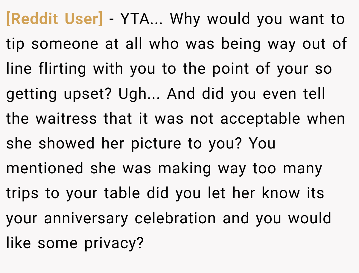 [Reddit User] − YTA... Why would you want to tip someone at all who was being way out of line flirting with you to the point of your so getting upset? Ugh... And did you even tell the waitress that it was not acceptable when she showed her picture to you? You mentioned she was making way too many trips to your table did you let her know its your anniversary celebration and you would like some privacy?