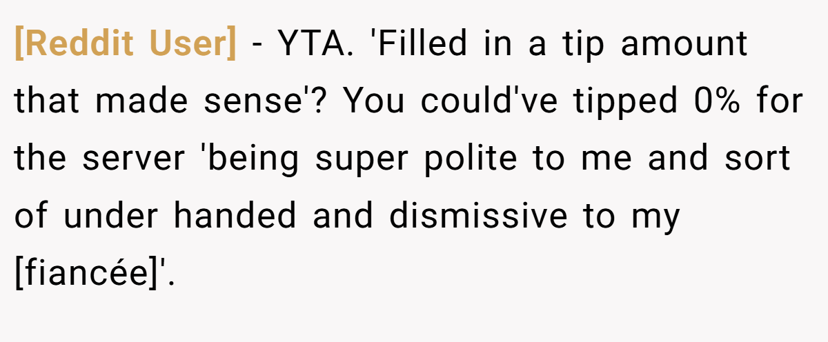 [Reddit User] − YTA. 'Filled in a tip amount that made sense'? You could've tipped 0% for the server 'being super polite to me and sort of under handed and dismissive to my [fiancée]'.