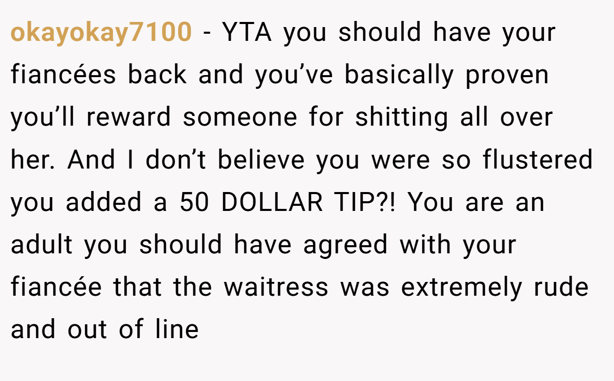 okayokay7100 − YTA you should have your fiancées back and you’ve basically proven you’ll reward someone for shitting all over her. And I don’t believe you were so flustered you added a 50 DOLLAR TIP?! You are an adult you should have agreed with your fiancée that the waitress was extremely rude and out of line