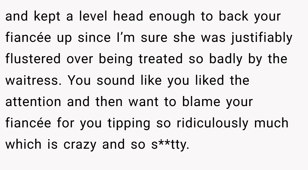 and kept a level head enough to back your fiancée up since I’m sure she was justifiably flustered over being treated so badly by the waitress. You sound like you liked the attention and then want to blame your fiancée for you tipping so ridiculously much which is crazy and so s**tty.