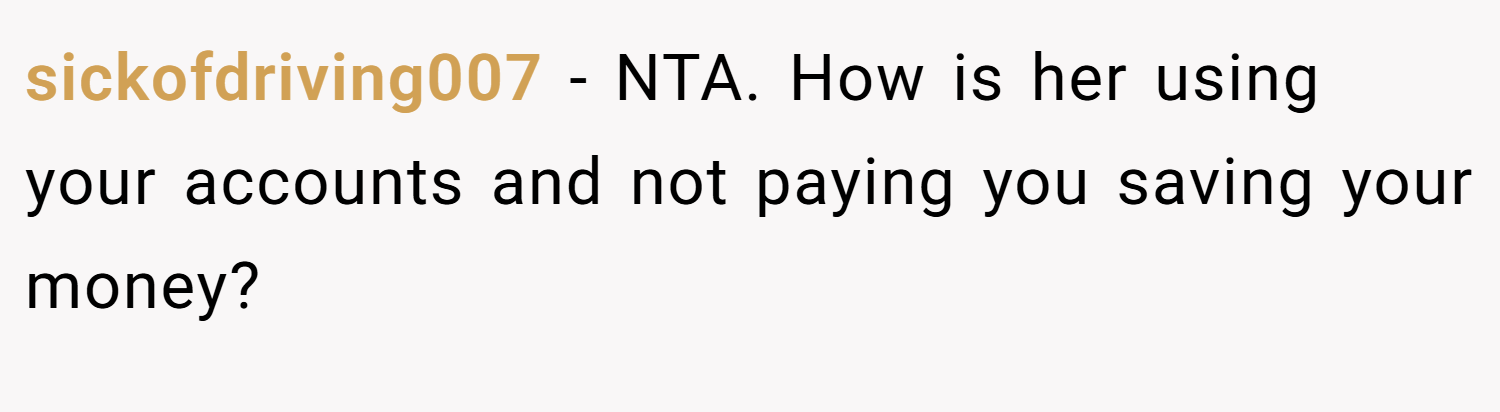 sickofdriving007 − NTA. How is her using your accounts and not paying you saving your money?
