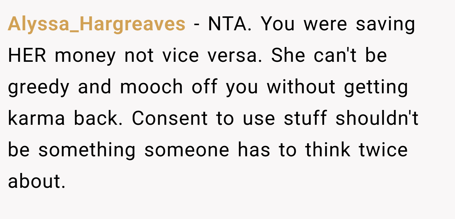 Alyssa_Hargreaves − NTA. You were saving HER money not vice versa. She can't be greedy and mooch off you without getting karma back. Consent to use stuff shouldn't be something someone has to think twice about.
