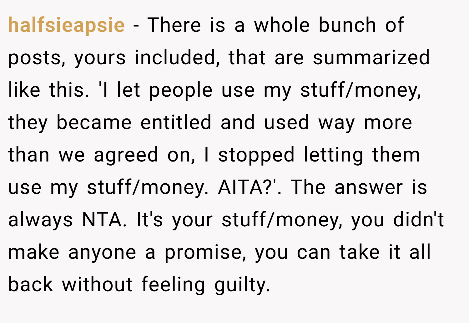 halfsieapsie − There is a whole bunch of posts, yours included, that are summarized like this. 'I let people use my stuff/money, they became entitled and used way more than we agreed on, I stopped letting them use my stuff/money. AITA?'. The answer is always NTA. It's your stuff/money, you didn't make anyone a promise, you can take it all back without feeling guilty.