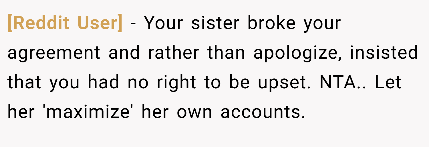 [Reddit User] − Your sister broke your agreement and rather than apologize, insisted that you had no right to be upset. NTA.. Let her 'maximize' her own accounts.